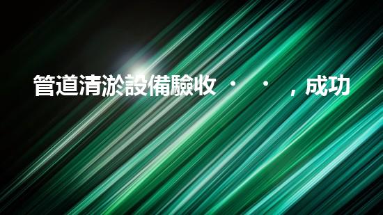 管道清淤設備驗收，成功與否由這三樣東西決定！